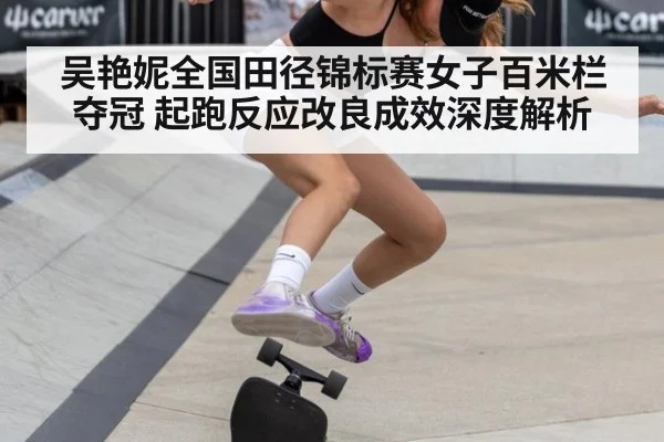 吴艳妮全国田径锦标赛女子百米栏夺冠 起跑反应改良成效深度解析