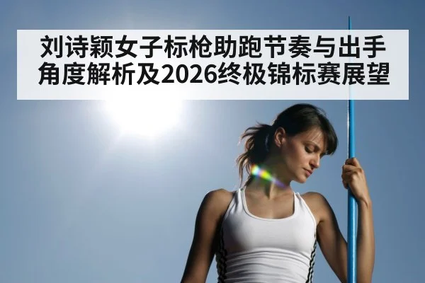 刘诗颖女子标枪助跑节奏与出手角度解析及2026终极锦标赛展望