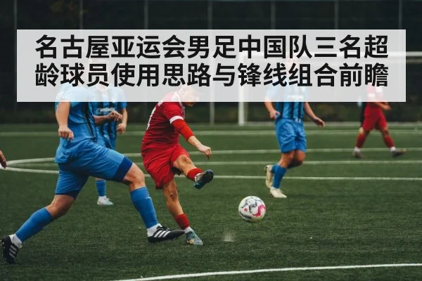 名古屋亚运会男足中国队三名超龄球员使用思路与锋线组合前瞻