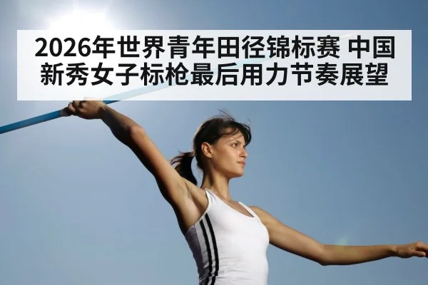 2026年世界青年田径锦标赛 中国新秀女子标枪最后用力节奏展望