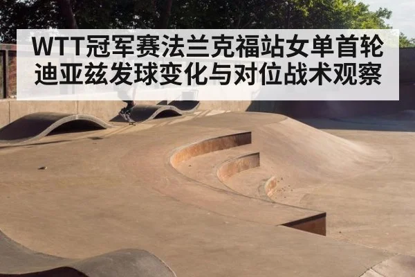WTT冠军赛法兰克福站女单首轮迪亚兹发球变化与对位战术观察